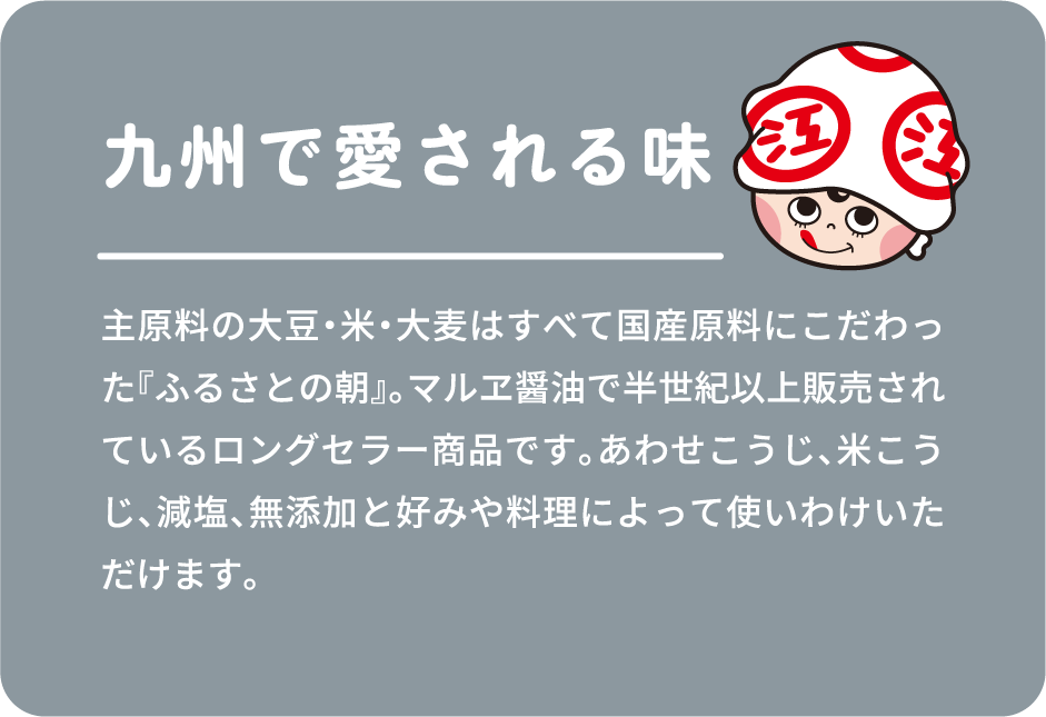主原料の大豆・米・大麦はすべて国産原料にこだわった『ふるさとの朝』。マルヱ醤油で半世紀以上販売されているロングセラー商品です。あわせこうじ、米こうじ、減塩、無添加と好みや料理によって使いわけいただけます。